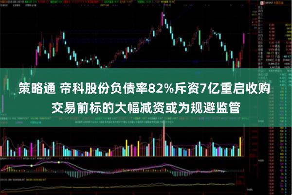 策略通 帝科股份负债率82%斥资7亿重启收购 交易前标的大幅减资或为规避监管