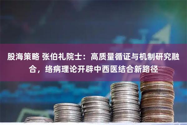 股海策略 张伯礼院士：高质量循证与机制研究融合，络病理论开辟中西医结合新路径