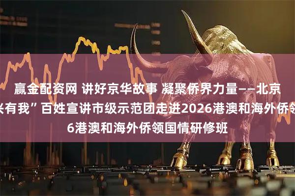 赢金配资网 讲好京华故事 凝聚侨界力量——北京市“强国复兴有我”百姓宣讲市级示范团走进2026港澳和海外侨领国情研修班