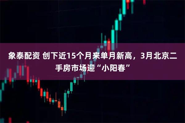 象泰配资 创下近15个月来单月新高，3月北京二手房市场迎“小阳春”