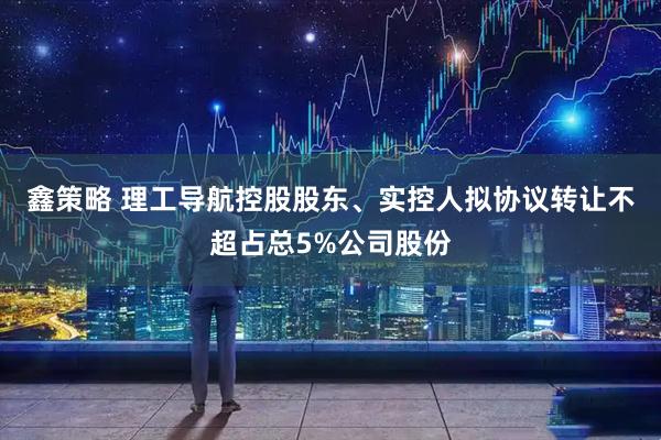 鑫策略 理工导航控股股东、实控人拟协议转让不超占总5%公司股份