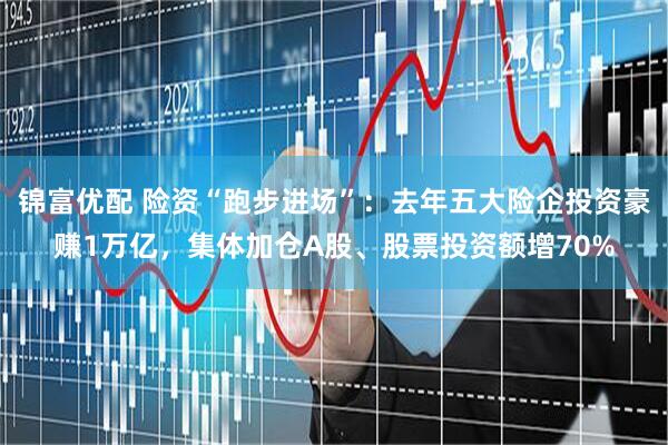 锦富优配 险资“跑步进场”：去年五大险企投资豪赚1万亿，集体加仓A股、股票投资额增70%