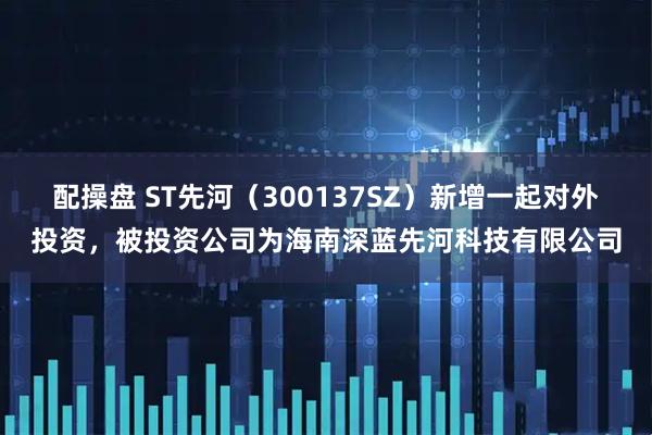 配操盘 ST先河（300137SZ）新增一起对外投资，被投资公司为海南深蓝先河科技有限公司