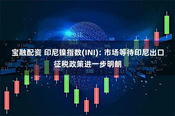 宝融配资 印尼镍指数(INI): 市场等待印尼出口征税政策进一步明朗