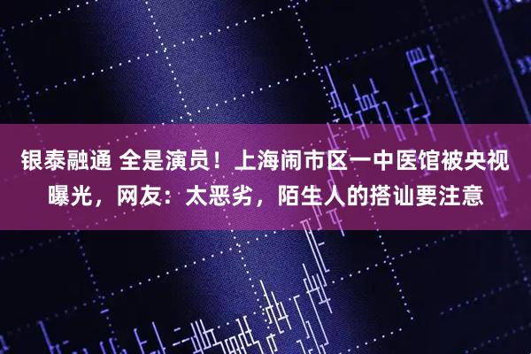 银泰融通 全是演员!上海闹市区一中医馆被央视曝光,网友:太恶劣,陌生人的搭讪要注意