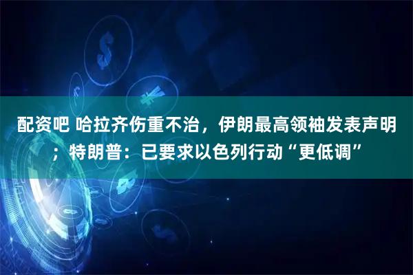配资吧 哈拉齐伤重不治，伊朗最高领袖发表声明；特朗普：已要求以色列行动“更低调”