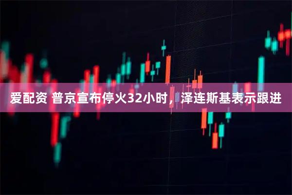 爱配资 普京宣布停火32小时，泽连斯基表示跟进