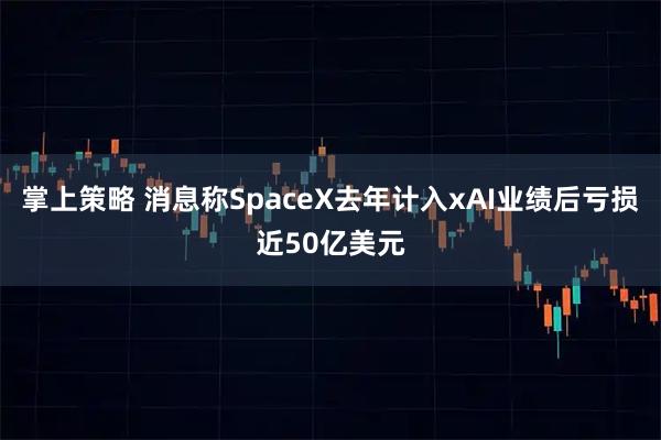 掌上策略 消息称SpaceX去年计入xAI业绩后亏损近50亿美元